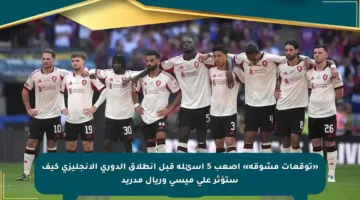 «توقعات مشوقة» أصعب 5 أسئلة قبل انطلاق الدوري الإنجليزي كيف ستؤثر على ميسي وريال مدريد